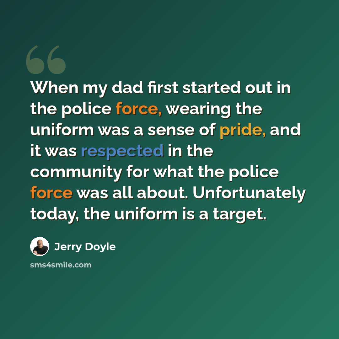 “When my dad first started out in the police force, wearing the uniform was a sense of pride, and it was respected in the community for what the police force was all about. Unfortunately today, the uniform is a target.” quote by Jerry Doyle
