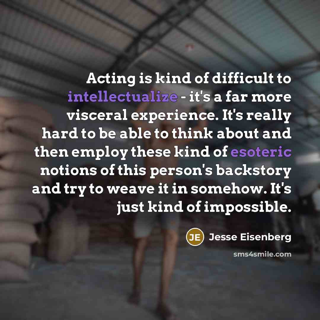 “Acting is kind of difficult to intellectualize - it's a far more visceral experience. It's really hard to be able to think about and then employ these kind of esoteric notions of this person's backstory and try to weave it in somehow. It's just kind of impossible.” quote by Jesse Eisenberg