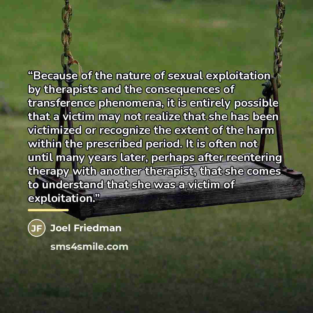 “Because of the nature of sexual exploitation by therapists and the consequences of transference phenomena, it is entirely possible that a victim may not realize that she has been victimized or recognize the extent of the harm within the prescribed period. It is often not until many years later…” quote by Joel Friedman