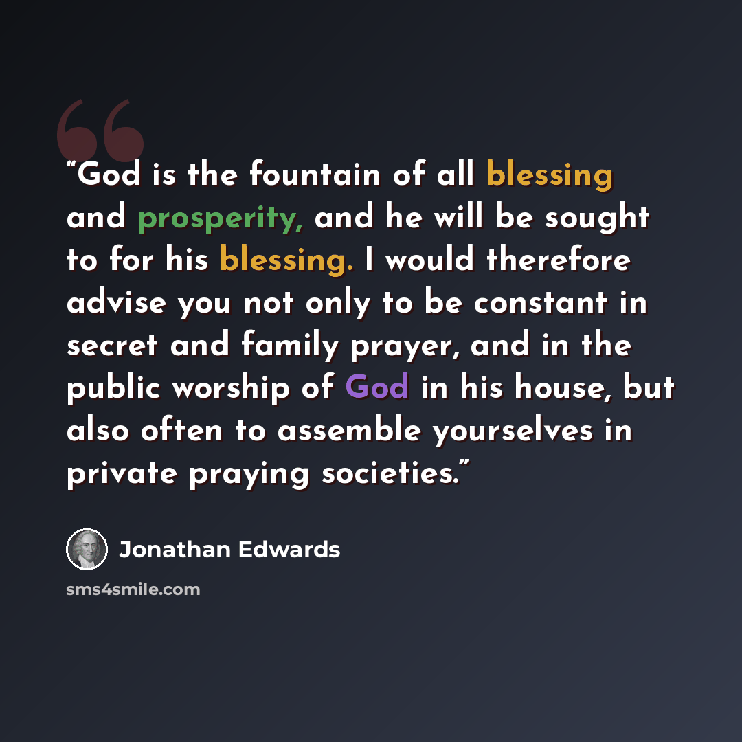 “God is the fountain of all blessing and prosperity, and he will be sought to for his blessing. I would therefore advise you not only to be constant in secret and family prayer, and in the public worship of God in his house, but also often to assemble yourselves in private praying societies.” quote by Jonathan Edwards