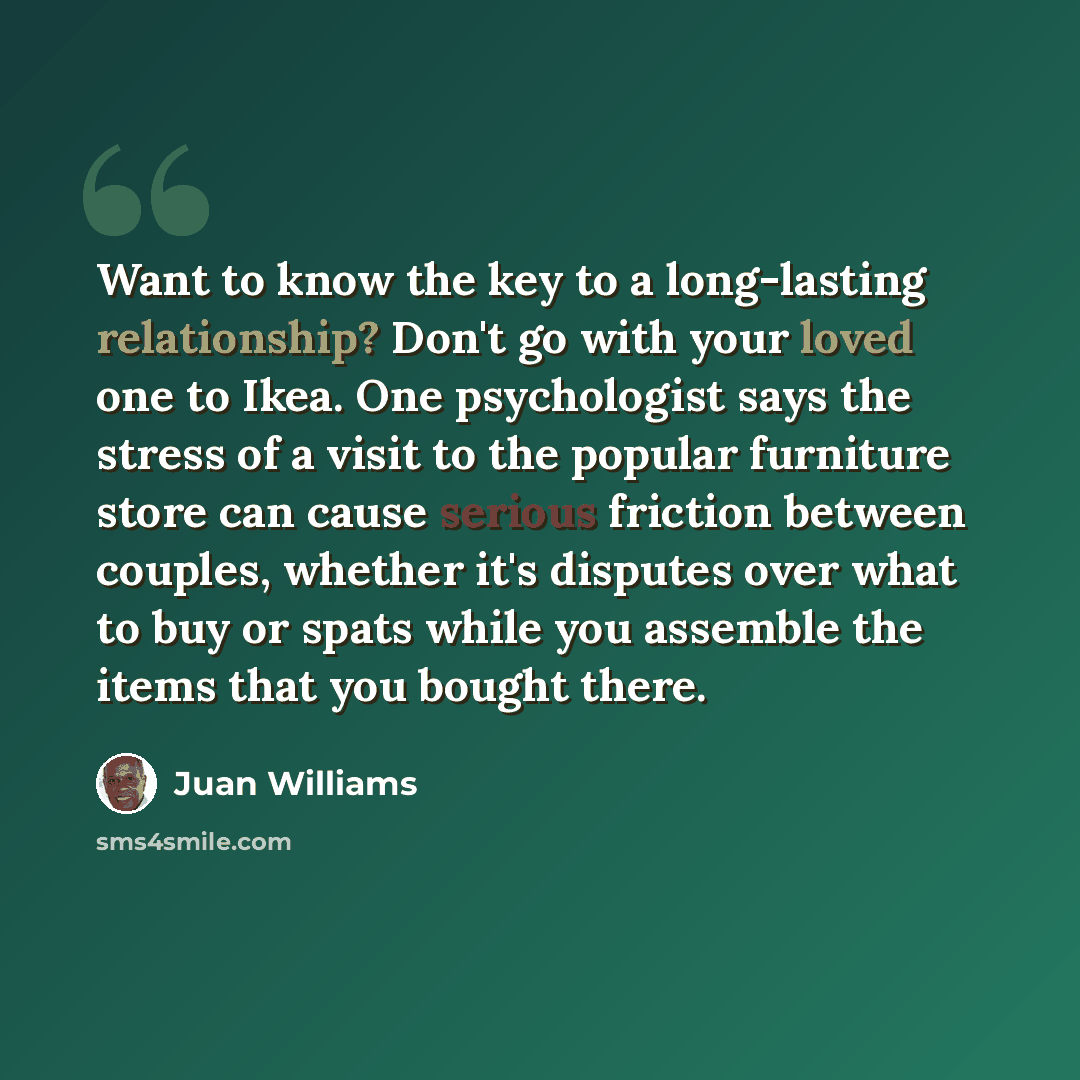 “Want to know the key to a long-lasting relationship? Don't go with your loved one to Ikea. One psychologist says the stress of a visit to the popular furniture store can cause serious friction between couples, whether it's disputes over what to buy or spats while you assemble the items that you…” quote by Juan Williams