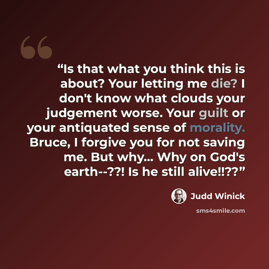 “Is that what you think this is about? Your letting me die? I don't know what clouds your judgement worse. Your guilt or your antiquated sense of morality. Bruce, I forgive you for not saving me. But why... Why on God's earth--??! Is he still alive!!??” quote by Judd Winick
