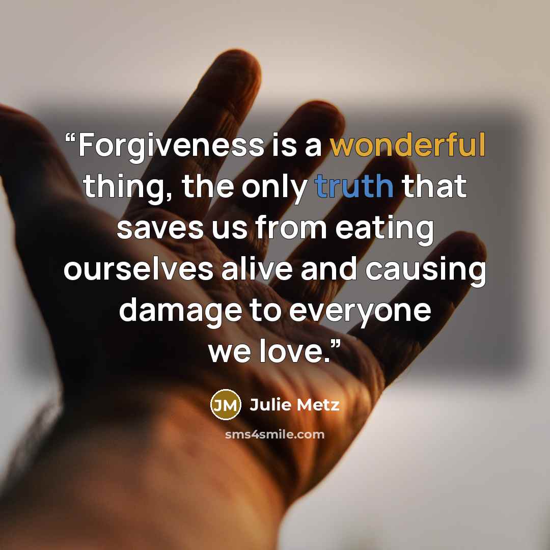 “Forgiveness is a wonderful thing, the only truth that saves us from eating ourselves alive and causing damage to everyone we love.” quote by Julie Metz