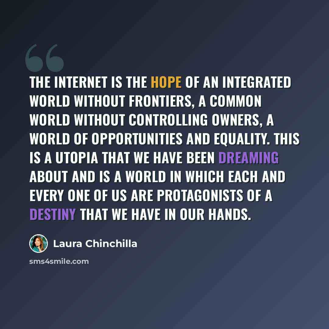 “The Internet is the hope of an integrated world without frontiers, a common world without controlling owners, a world of opportunities and equality. This is a utopia that we have been dreaming about and is a world in which each and every one of us are protagonists of a destiny that we have in our…” quote by Laura Chinchilla
