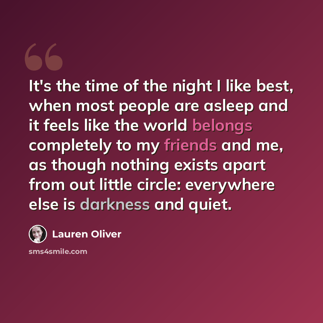 “It's the time of the night I like best, when most people are asleep and it feels like the world belongs completely to my friends and me, as though nothing exists apart from out little circle: everywhere else is darkness and quiet.” quote by Lauren Oliver