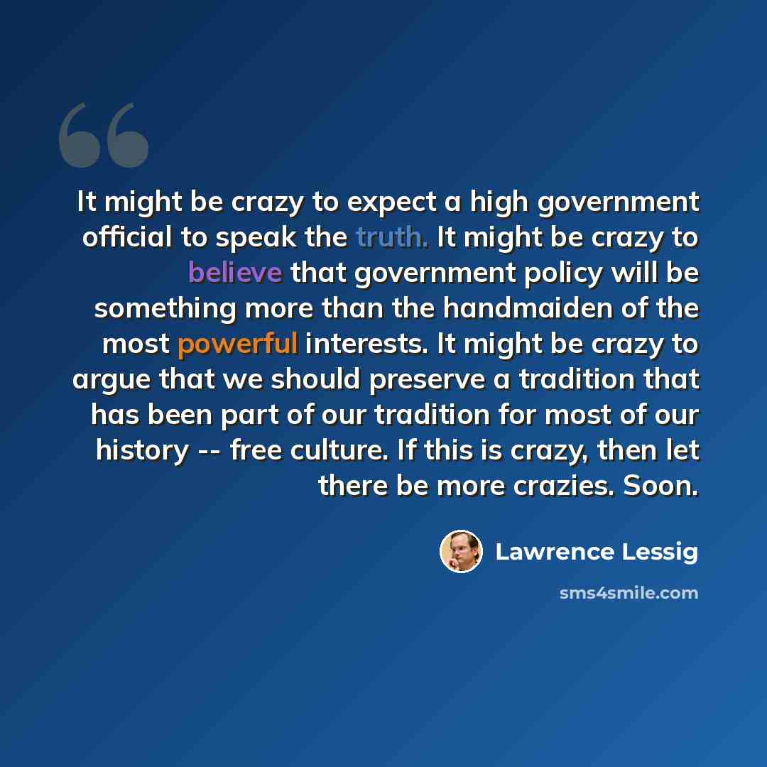 “It might be crazy to expect a high government official to speak the truth. It might be crazy to believe that government policy will be something more than the handmaiden of the most powerful interests. It might be crazy to argue that we should preserve a tradition that has been part of our…” quote by Lawrence Lessig