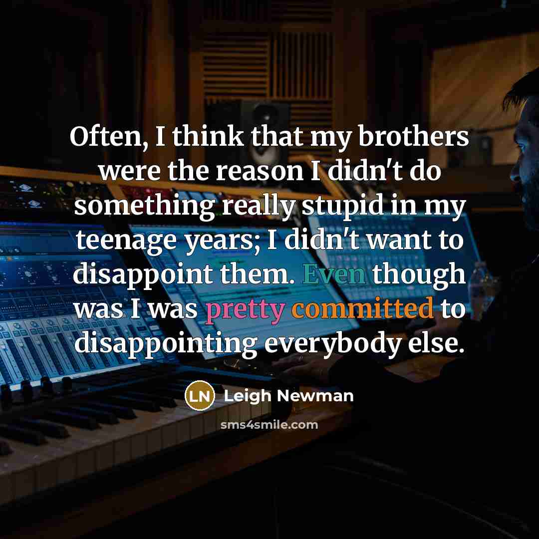 “Often, I think that my brothers were the reason I didn't do something really stupid in my teenage years; I didn't want to disappoint them. Even though was I was pretty committed to disappointing everybody else.” quote by Leigh Newman