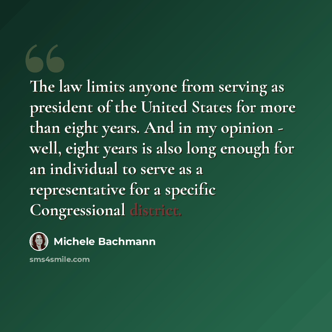“The law limits anyone from serving as president of the United States for more than eight years. And in my opinion - well, eight years is also long enough for an individual to serve as a representative for a specific Congressional district.” quote by Michele Bachmann