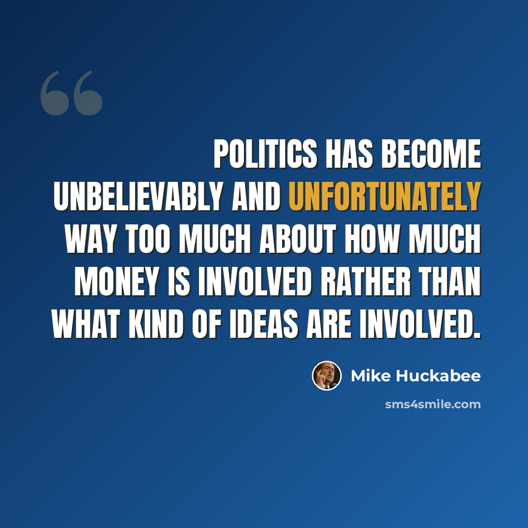 “Politics has become unbelievably and unfortunately way too much about how much money is involved rather than what kind of ideas are involved.” quote by Mike Huckabee