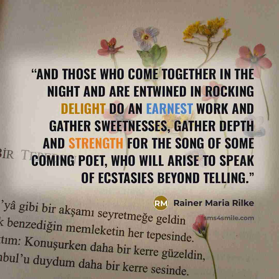 “And those who come together in the night and are entwined in rocking delight do an earnest work and gather sweetnesses, gather depth and strength for the song of some coming poet, who will arise to speak of ecstasies beyond telling.” quote by Rainer Maria Rilke