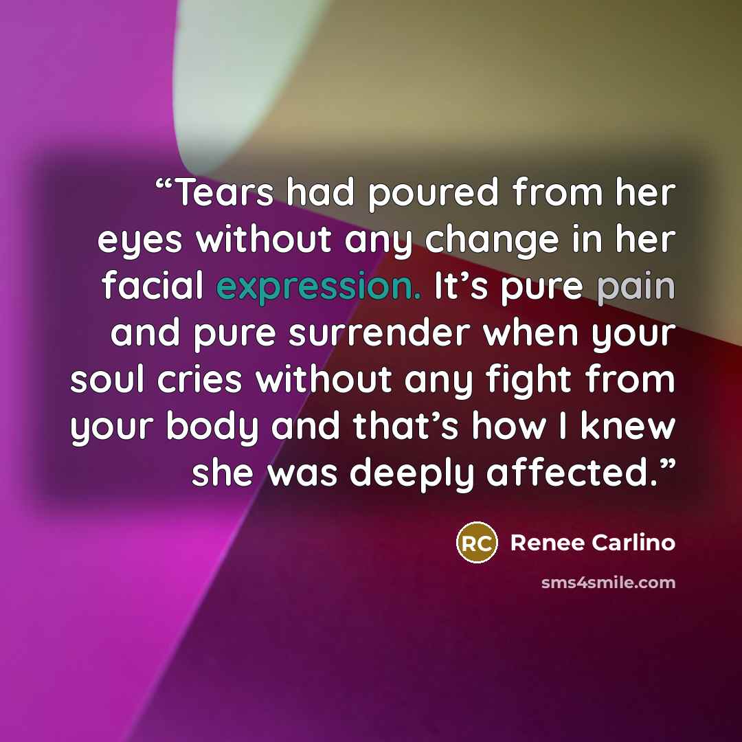 “Tears had poured from her eyes without any change in her facial expression. It’s pure pain and pure surrender when your soul cries without any fight from your body and that’s how I knew she was deeply affected.” quote by Renee Carlino