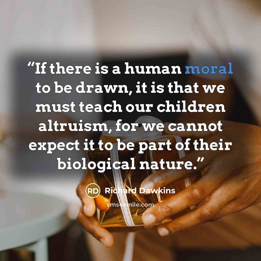 “If there is a human moral to be drawn, it is that we must teach our children altruism, for we cannot expect it to be part of their biological nature.” quote by Richard Dawkins