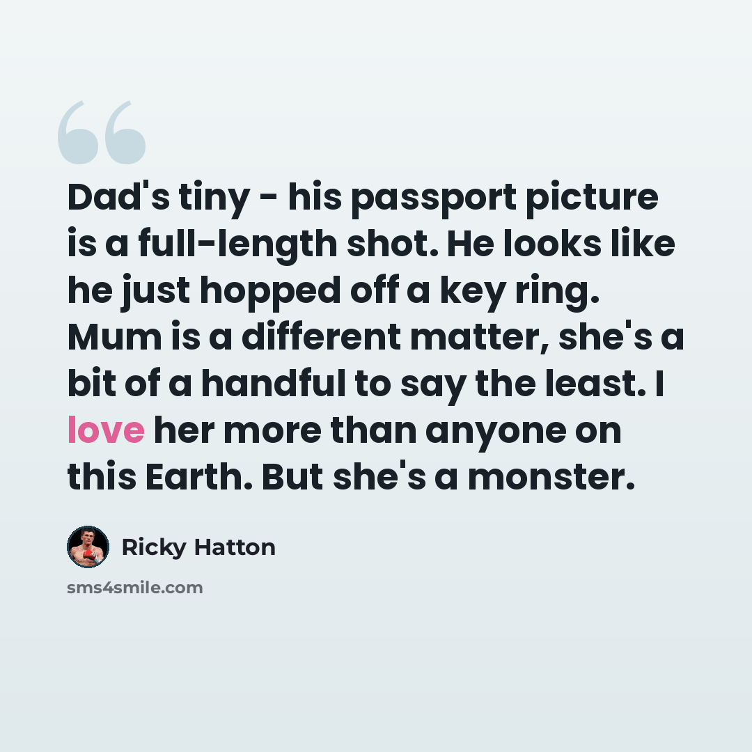 “Dad's tiny - his passport picture is a full-length shot. He looks like he just hopped off a key ring. Mum is a different matter, she's a bit of a handful to say the least. I love her more than anyone on this Earth. But she's a monster.” quote by Ricky Hatton