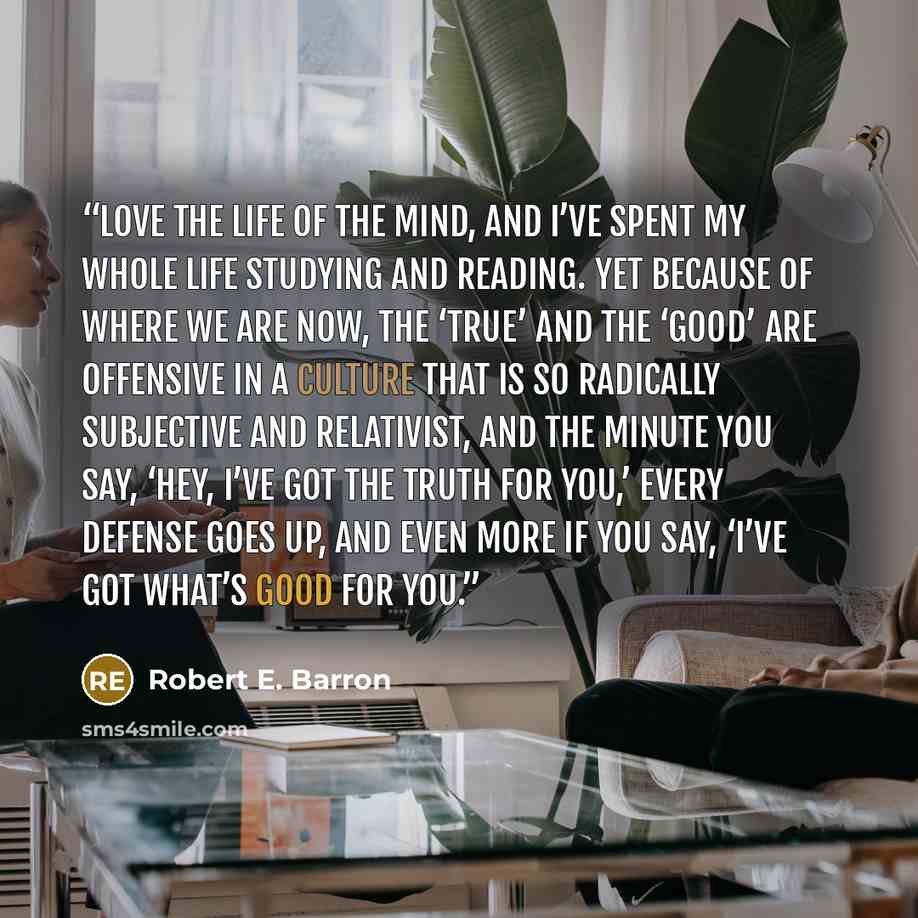 “love the life of the mind, and I’ve spent my whole life studying and reading. Yet because of where we are now, the ‘true’ and the ‘good’ are offensive in a culture that is so radically subjective and relativist, and the minute you say, ‘Hey, I’ve got the truth for you,’ every defense goes up, and…” quote by Robert E. Barron