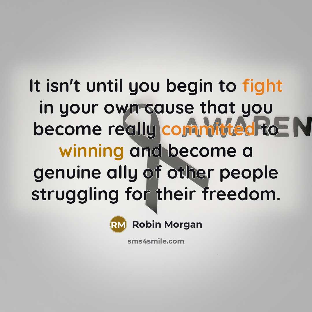 “It isn't until you begin to fight in your own cause that you become really committed to winning and become a genuine ally of other people struggling for their freedom.” quote by Robin Morgan