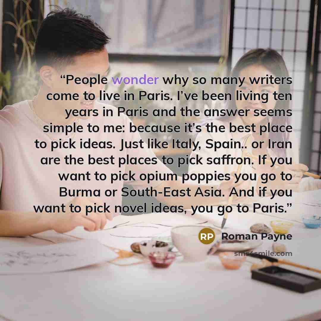 “People wonder why so many writers come to live in Paris. I’ve been living ten years in Paris and the answer seems simple to me: because it’s the best place to pick ideas. Just like Italy, Spain.. or Iran are the best places to pick saffron. If you want to pick opium poppies you go to Burma or…” quote by Roman Payne