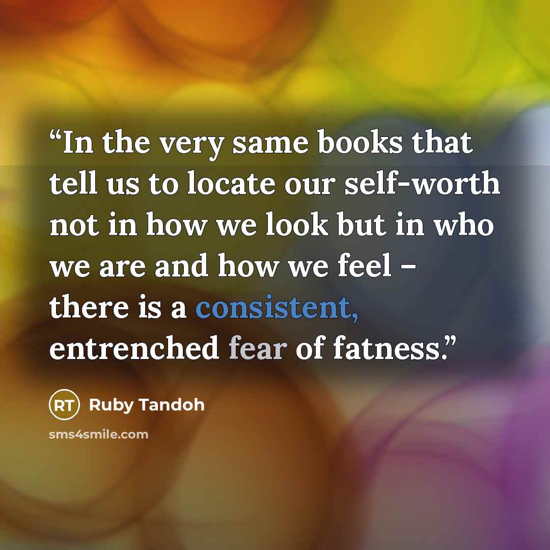 “In the very same books that tell us to locate our self-worth not in how we look but in who we are and how we feel – there is a consistent, entrenched fear of fatness.” quote by Ruby Tandoh