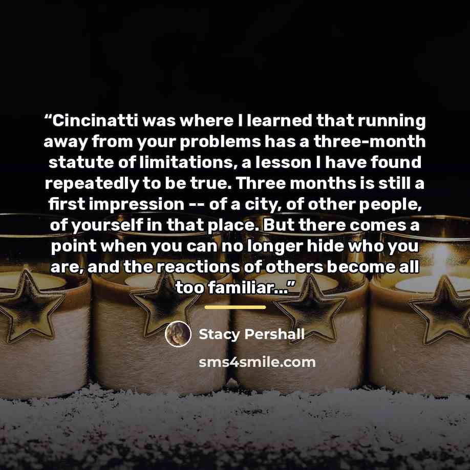 “Cincinatti was where I learned that running away from your problems has a three-month statute of limitations, a lesson I have found repeatedly to be true. Three months is still a first impression -- of a city, of other people, of yourself in that place. But there comes a point when you can no…” quote by Stacy Pershall