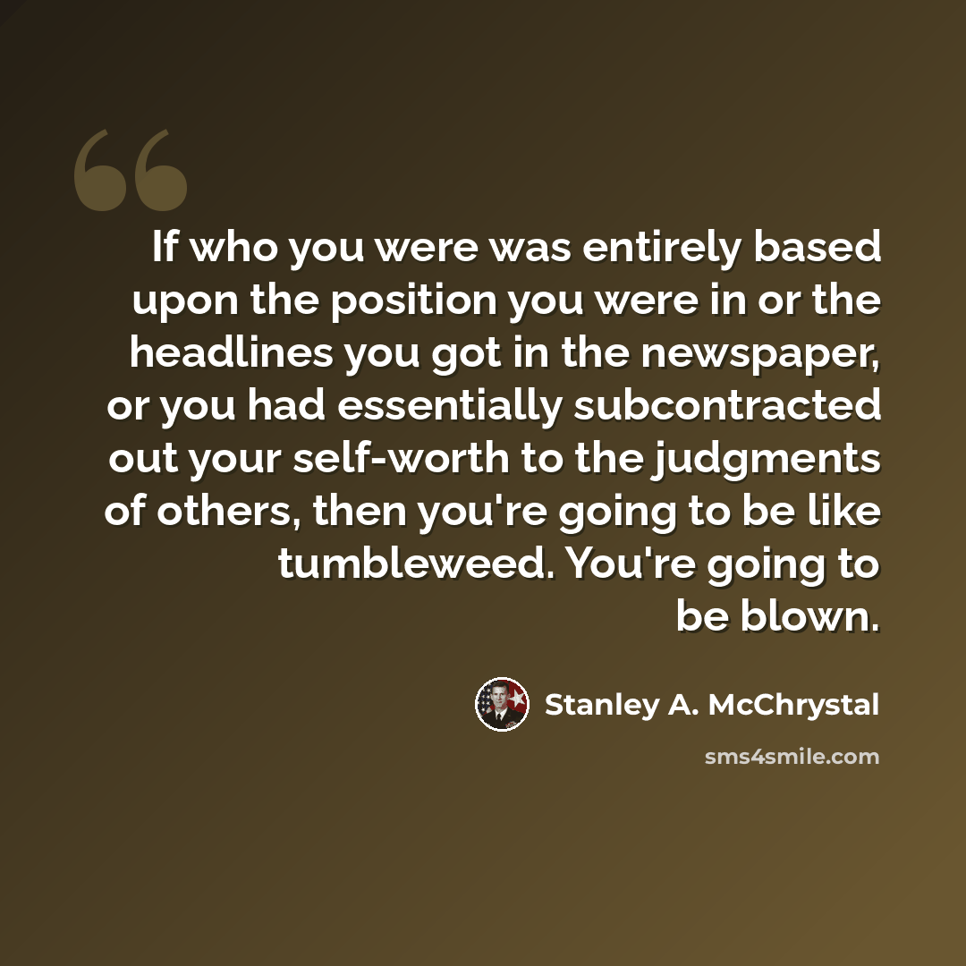 “If who you were was entirely based upon the position you were in or the headlines you got in the newspaper, or you had essentially subcontracted out your self-worth to the judgments of others, then you're going to be like tumbleweed. You're going to be blown.” quote by Stanley A. McChrystal
