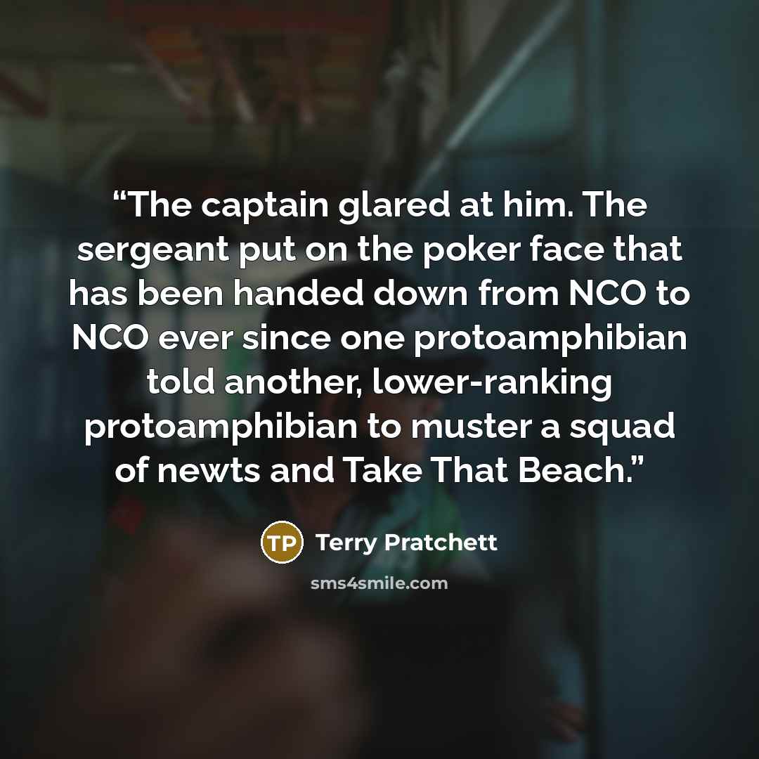 “The captain glared at him. The sergeant put on the poker face that has been handed down from NCO to NCO ever since one protoamphibian told another, lower-ranking protoamphibian to muster a squad of newts and Take That Beach.” quote by Terry Pratchett
