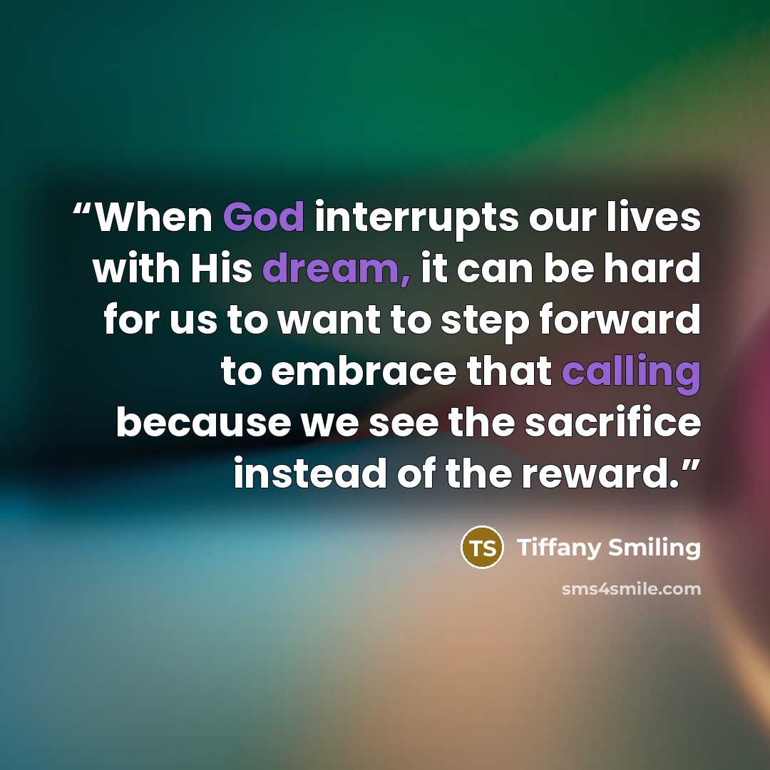 “When God interrupts our lives with His dream, it can be hard for us to want to step forward to embrace that calling because we see the sacrifice instead of the reward.” quote by Tiffany Smiling