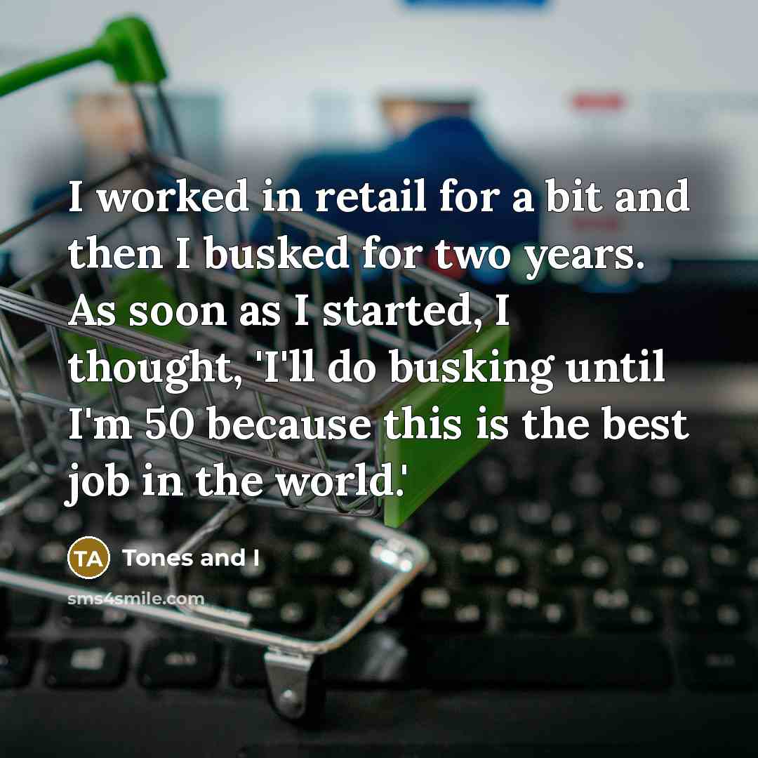 “I worked in retail for a bit and then I busked for two years. As soon as I started, I thought, 'I'll do busking until I'm 50 because this is the best job in the world.'” quote by Tones and I