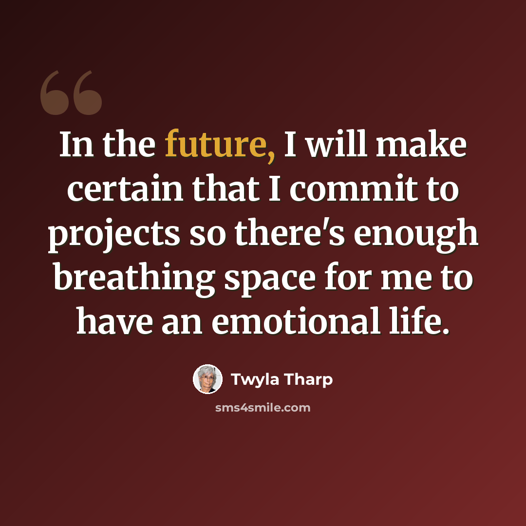 “In the future, I will make certain that I commit to projects so there's enough breathing space for me to have an emotional life.” quote by Twyla Tharp