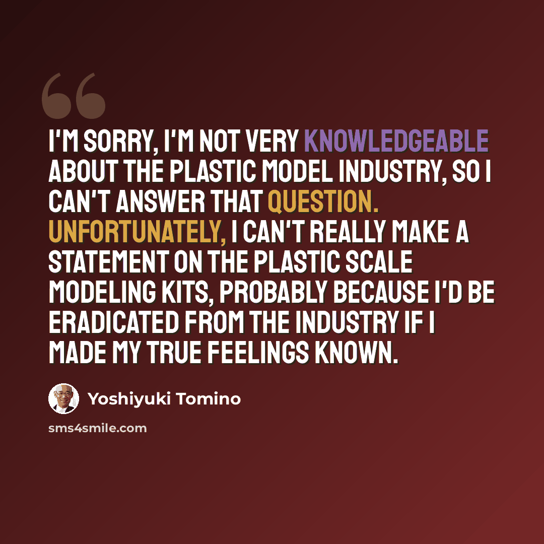 “I'm sorry, I'm not very knowledgeable about the plastic model industry, so I can't answer that question. Unfortunately, I can't really make a statement on the plastic scale modeling kits, probably because I'd be eradicated from the industry if I made my true feelings known.” quote by Yoshiyuki Tomino