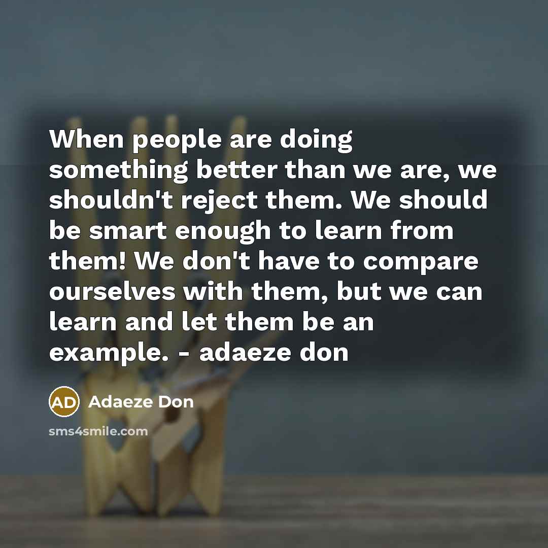 “When people are doing something better than we are, we shouldn't reject them. We should be smart enough to learn from them! We don't have to compare ourselves with them, but we can learn and let them be an example. - adaeze don” quote by Adaeze Don