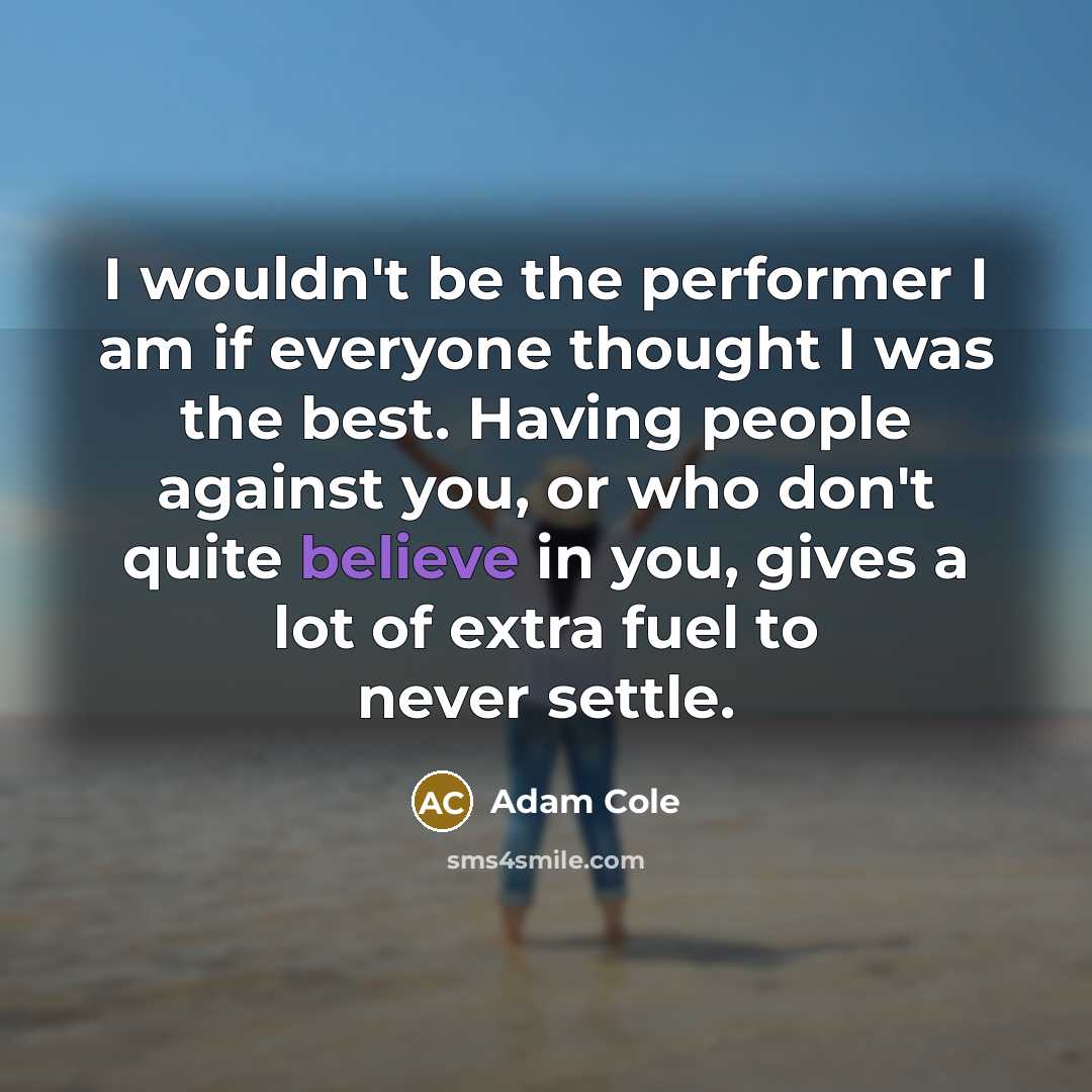 “I wouldn't be the performer I am if everyone thought I was the best. Having people against you, or who don't quite believe in you, gives a lot of extra fuel to never settle.” quote by Adam Cole