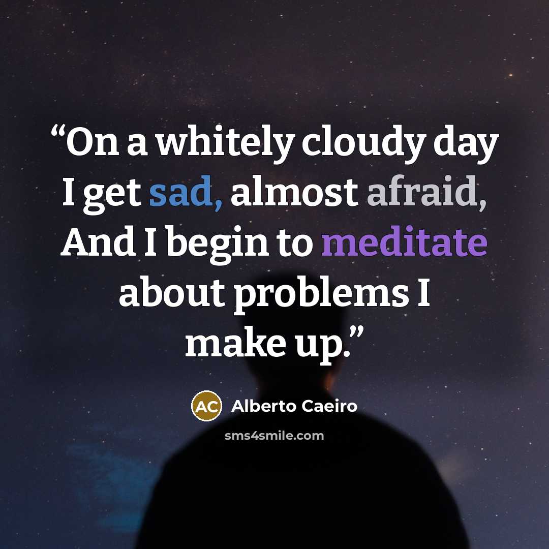“On a whitely cloudy day I get sad, almost afraid, And I begin to meditate about problems I make up.” quote by Alberto Caeiro