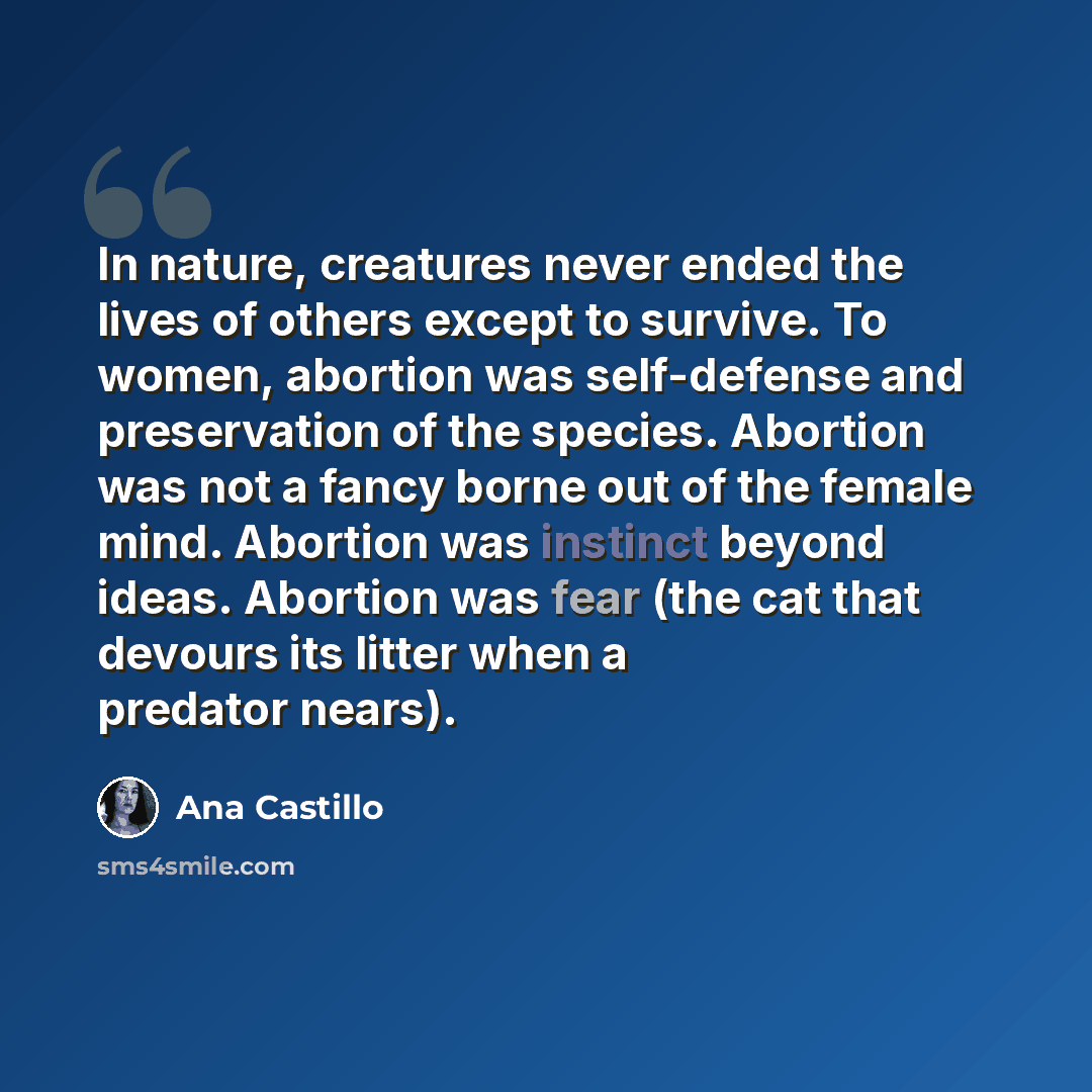 “In nature, creatures never ended the lives of others except to survive. To women, abortion was self-defense and preservation of the species. Abortion was not a fancy borne out of the female mind. Abortion was instinct beyond ideas. Abortion was fear (the cat that devours its litter when a predator…” quote by Ana Castillo