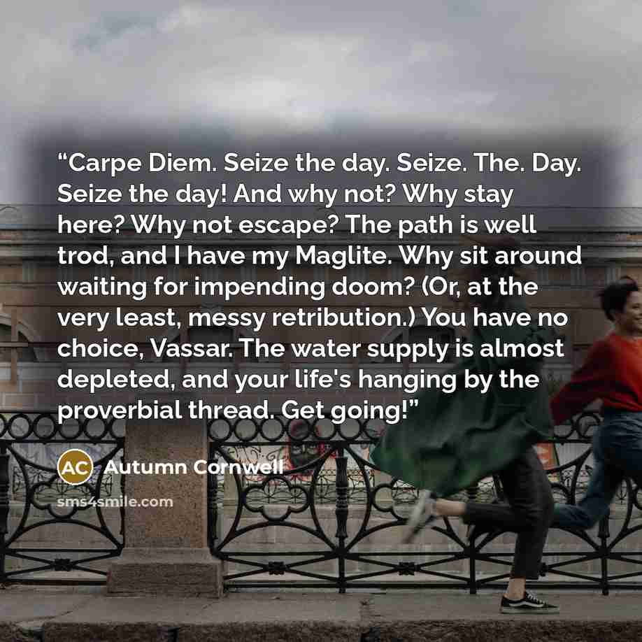 “Carpe Diem. Seize the day. Seize. The. Day. Seize the day! And why not? Why stay here? Why not escape? The path is well trod, and I have my Maglite. Why sit around waiting for impending doom? (Or, at the very least, messy retribution.) You have no choice, Vassar. The water supply is almost…” quote by Autumn Cornwell