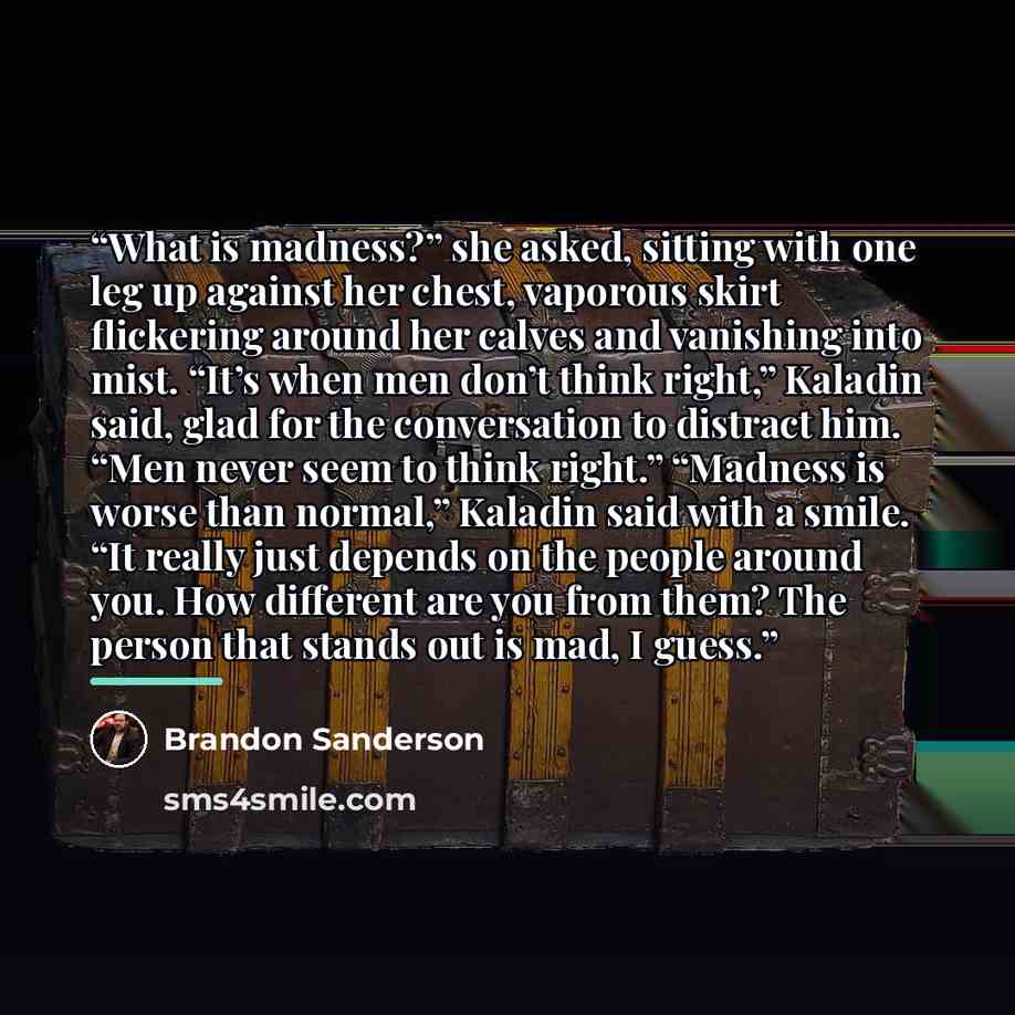 “What is madness?” she asked, sitting with one leg up against her chest, vaporous skirt flickering around her calves and vanishing into mist. “It’s when men don’t think right,” Kaladin said, glad for the conversation to distract him. “Men never seem to think right.” “Madness is worse than normal,”…” quote by Brandon Sanderson