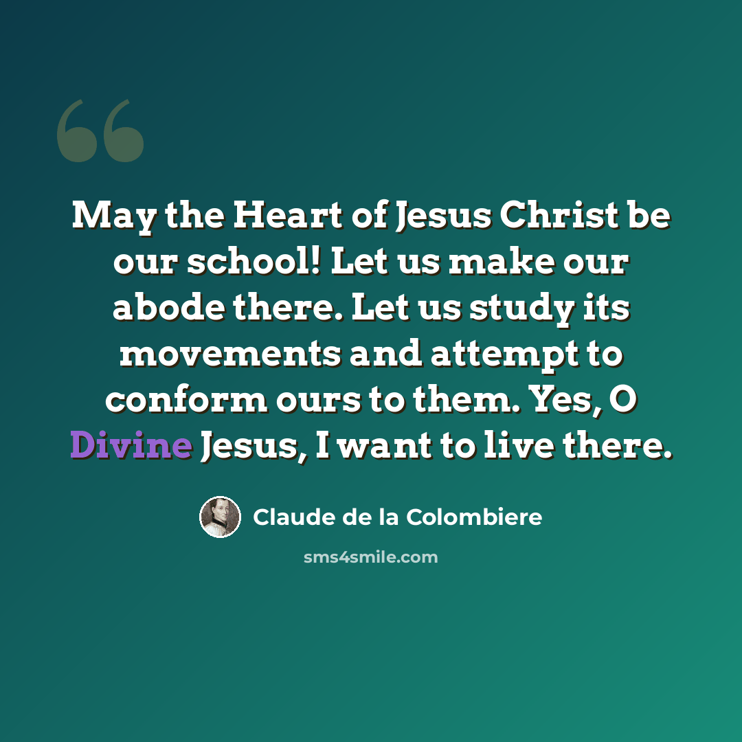 “May the Heart of Jesus Christ be our school! Let us make our abode there. Let us study its movements and attempt to conform ours to them. Yes, O Divine Jesus, I want to live there.” quote by Claude de la Colombiere