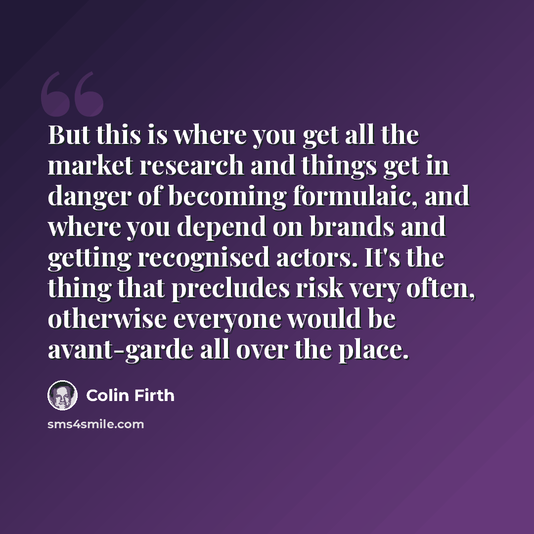 “But this is where you get all the market research and things get in danger of becoming formulaic, and where you depend on brands and getting recognised actors. It's the thing that precludes risk very often, otherwise everyone would be avant-garde all over the place.” quote by Colin Firth