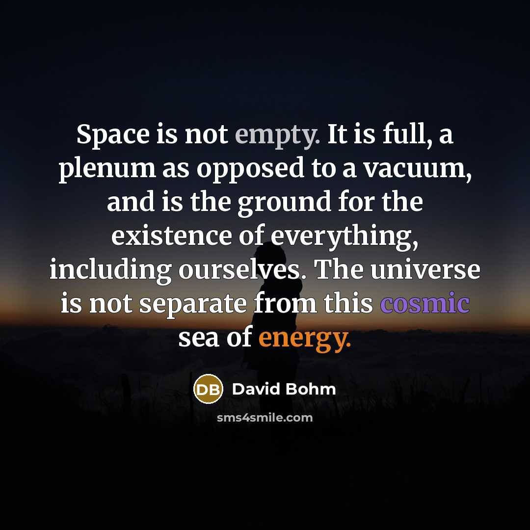 “Space is not empty. It is full, a plenum as opposed to a vacuum, and is the ground for the existence of everything, including ourselves. The universe is not separate from this cosmic sea of energy.” quote by David Bohm