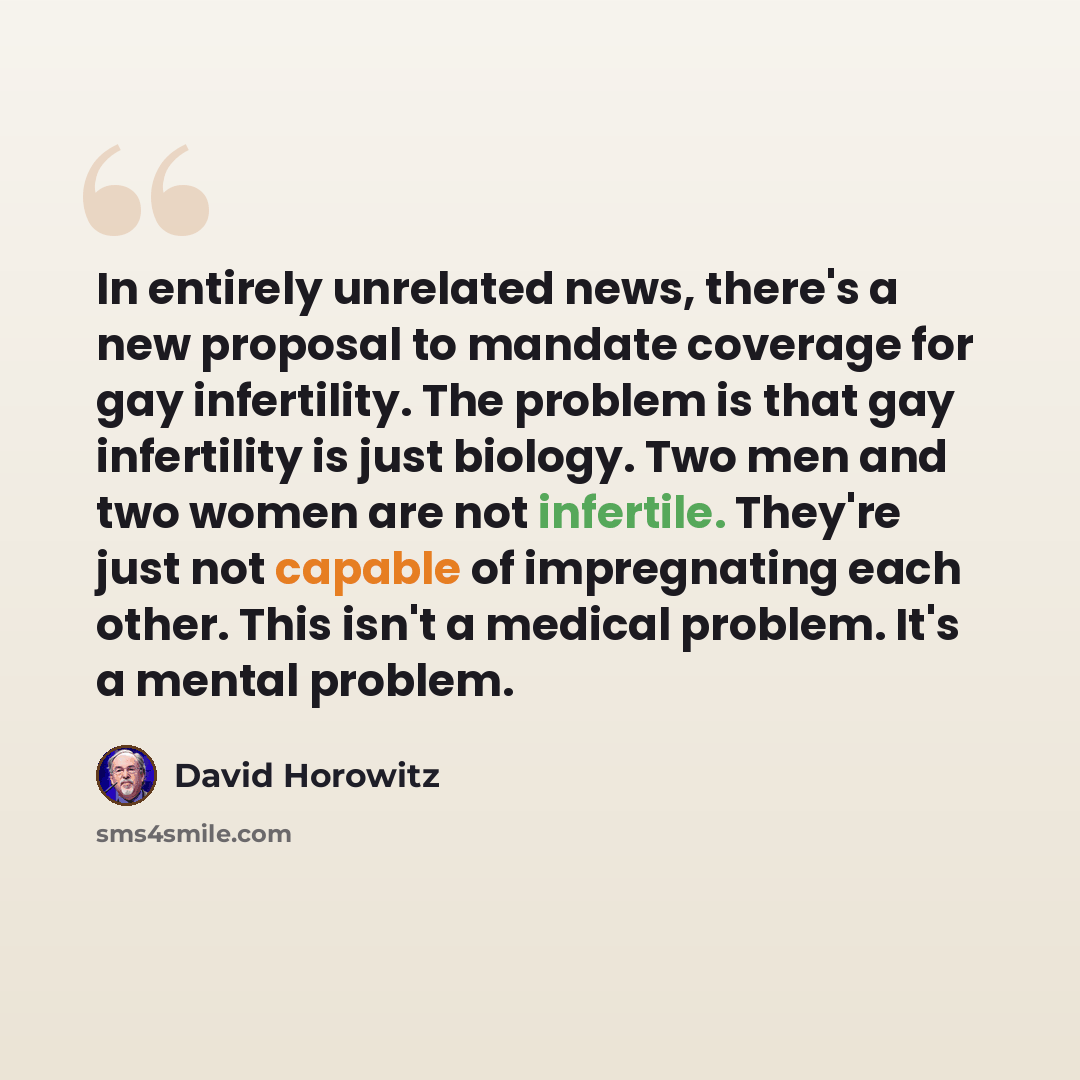 “In entirely unrelated news, there's a new proposal to mandate coverage for gay infertility. The problem is that gay infertility is just biology. Two men and two women are not infertile. They're just not capable of impregnating each other. This isn't a medical problem. It's a mental problem.” quote by David Horowitz
