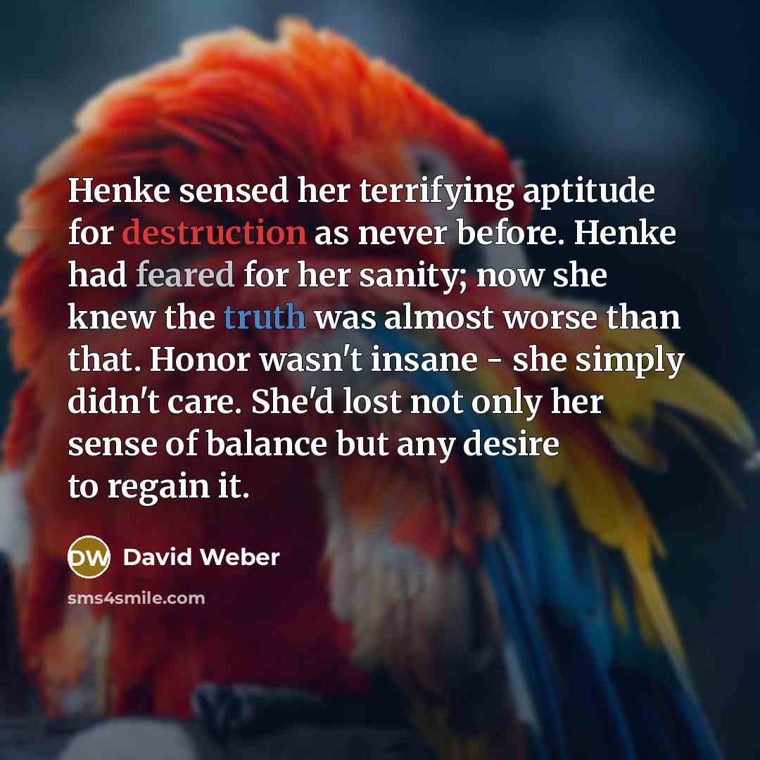 “Henke sensed her terrifying aptitude for destruction as never before. Henke had feared for her sanity; now she knew the truth was almost worse than that. Honor wasn't insane - she simply didn't care. She'd lost not only her sense of balance but any desire to regain it.” quote by David Weber
