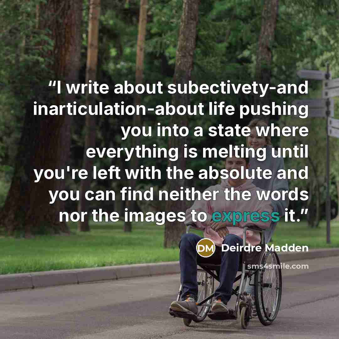 “I write about subectivety-and inarticulation-about life pushing you into a state where everything is melting until you're left with the absolute and you can find neither the words nor the images to express it.” quote by Deirdre Madden