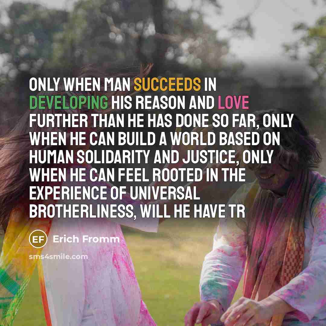 “Only when man succeeds in developing his reason and love further than he has done so far, only when he can build a world based on human solidarity and justice, only when he can feel rooted in the experience of universal brotherliness, will he have tr” quote by Erich Fromm