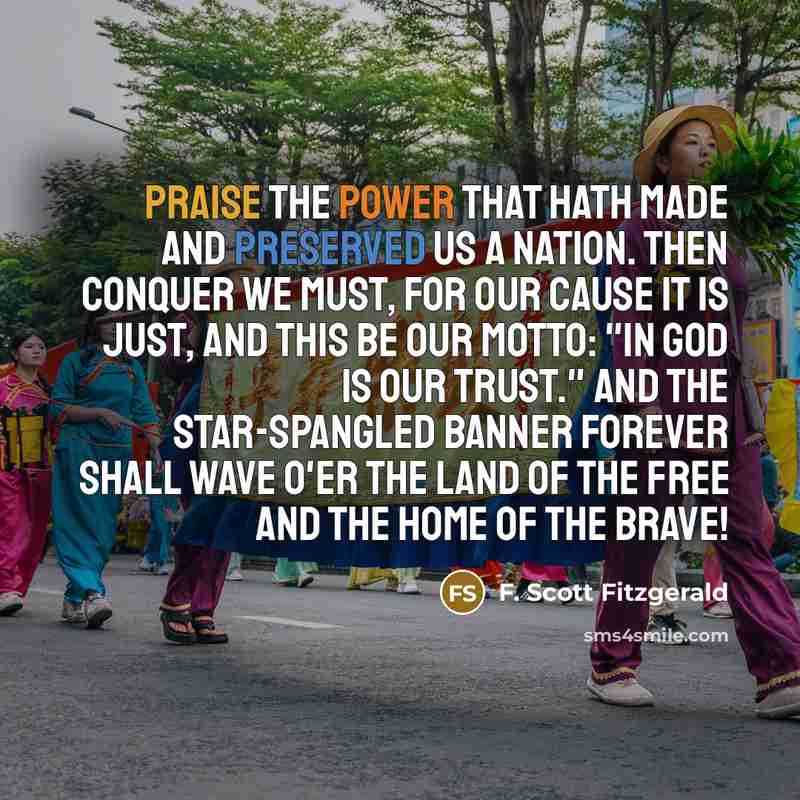 “Praise the Power that hath made and preserved us a nation. Then conquer we must, for our cause it is just, And this be our motto: "In God is our trust." And the star-spangled banner forever shall wave O'er the land of the free and the home of the brave!” quote by F. Scott Fitzgerald