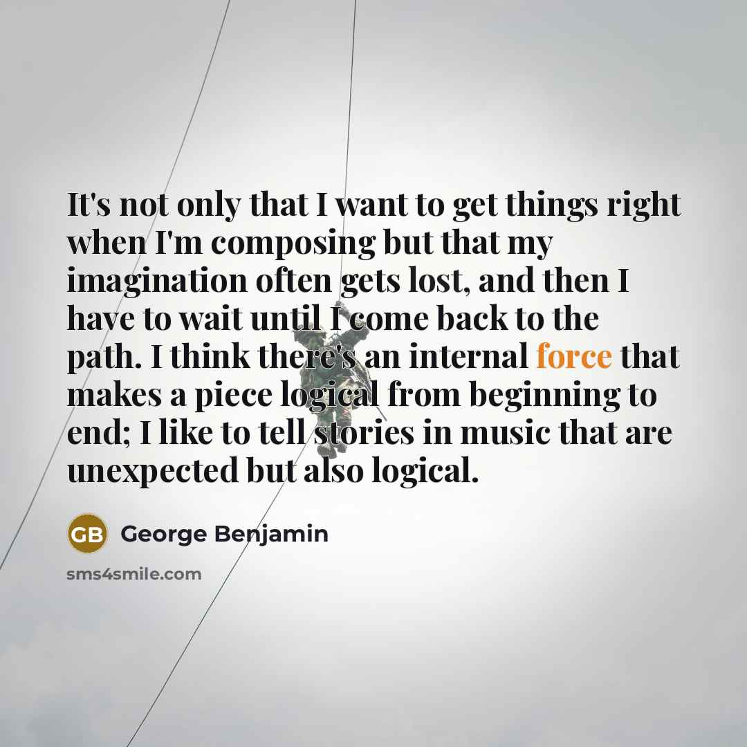 “It's not only that I want to get things right when I'm composing but that my imagination often gets lost, and then I have to wait until I come back to the path. I think there's an internal force that makes a piece logical from beginning to end; I like to tell stories in music that are unexpected…” quote by George Benjamin