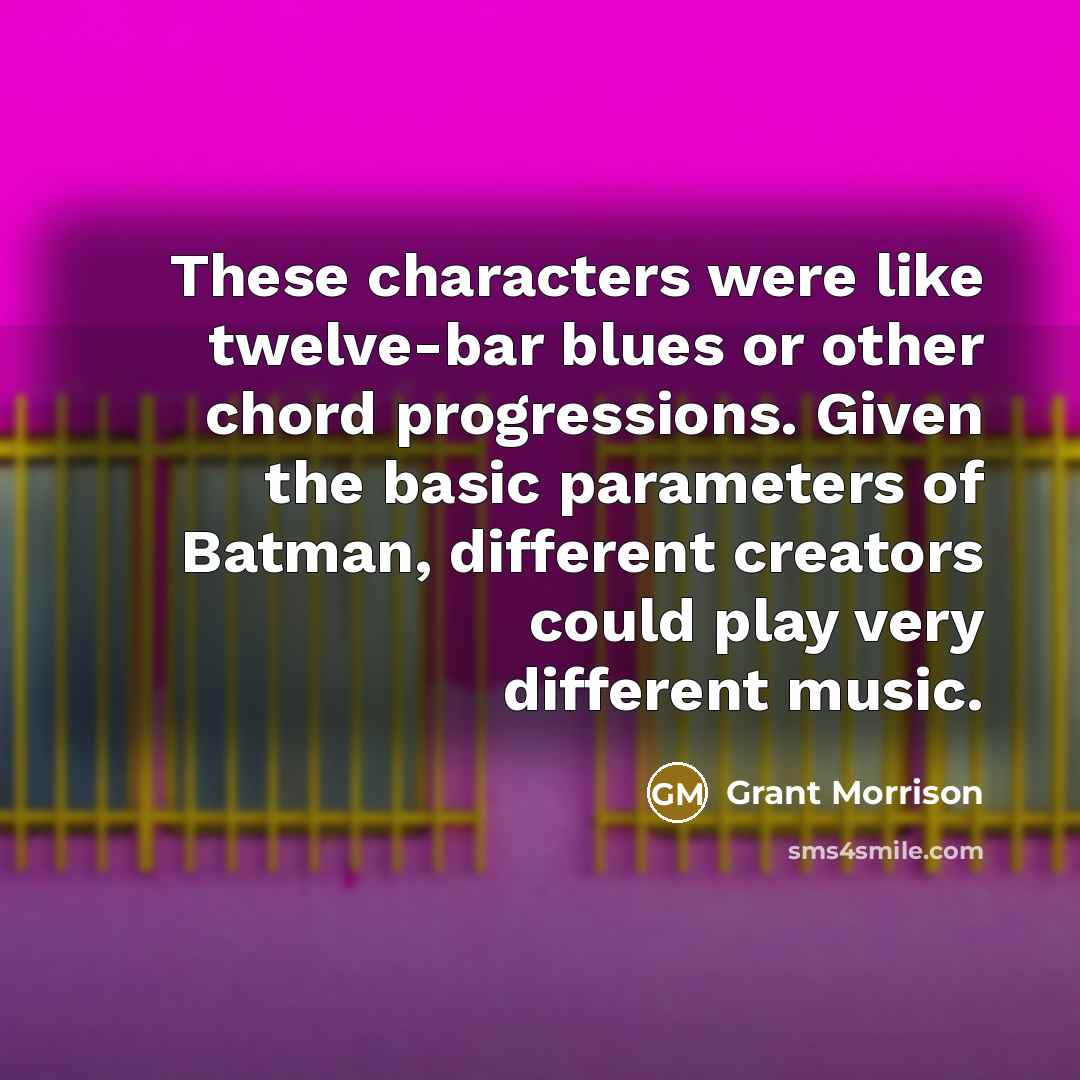 “These characters were like twelve-bar blues or other chord progressions. Given the basic parameters of Batman, different creators could play very different music.” quote by Grant Morrison