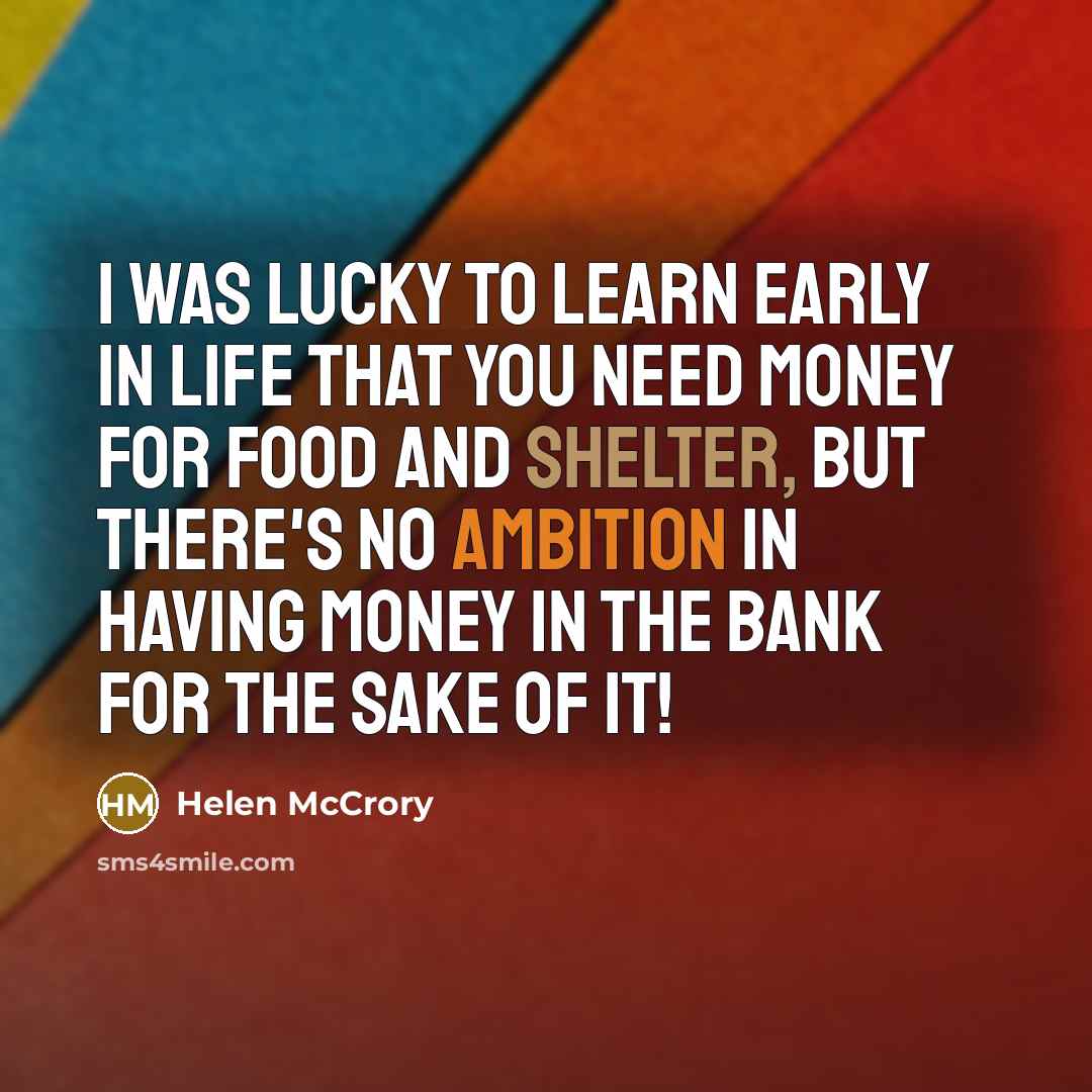 “I was lucky to learn early in life that you need money for food and shelter, but there's no ambition in having money in the bank for the sake of it!” quote by Helen McCrory