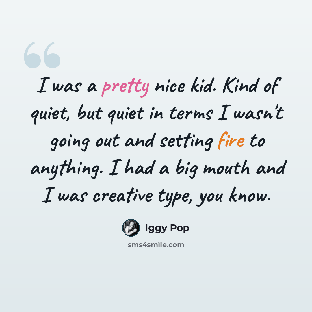 “I was a pretty nice kid. Kind of quiet, but quiet in terms I wasn't going out and setting fire to anything. I had a big mouth and I was creative type, you know.” quote by Iggy Pop