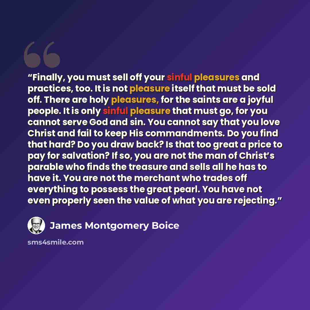 “Finally, you must sell off your sinful pleasures and practices, too. It is not pleasure itself that must be sold off. There are holy pleasures, for the saints are a joyful people. It is only sinful pleasure that must go, for you cannot serve God and sin. You cannot say that you love Christ and…” quote by James Montgomery Boice