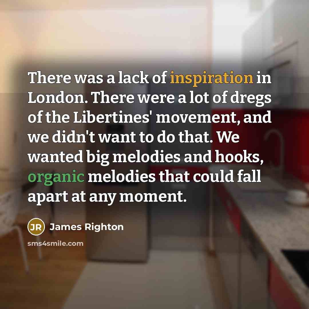 “There was a lack of inspiration in London. There were a lot of dregs of the Libertines' movement, and we didn't want to do that. We wanted big melodies and hooks, organic melodies that could fall apart at any moment.” quote by James Righton