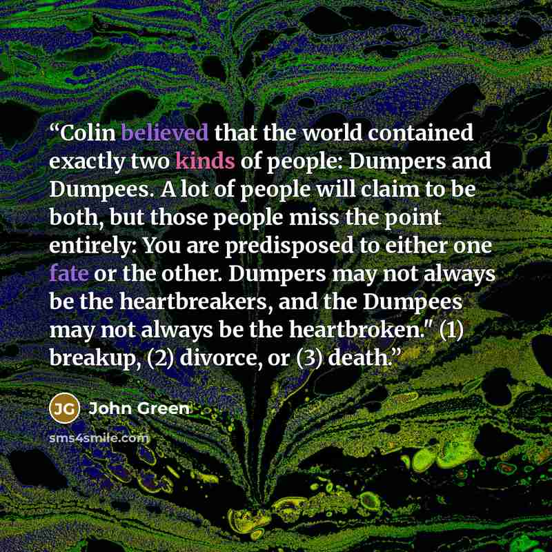 “Colin believed that the world contained exactly two kinds of people: Dumpers and Dumpees. A lot of people will claim to be both, but those people miss the point entirely: You are predisposed to either one fate or the other. Dumpers may not always be the heartbreakers, and the Dumpees may not…” quote by John Green
