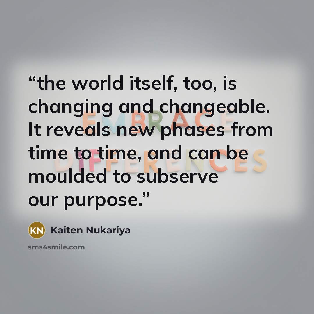 “the world itself, too, is changing and changeable. It reveals new phases from time to time, and can be moulded to subserve our purpose.” quote by Kaiten Nukariya